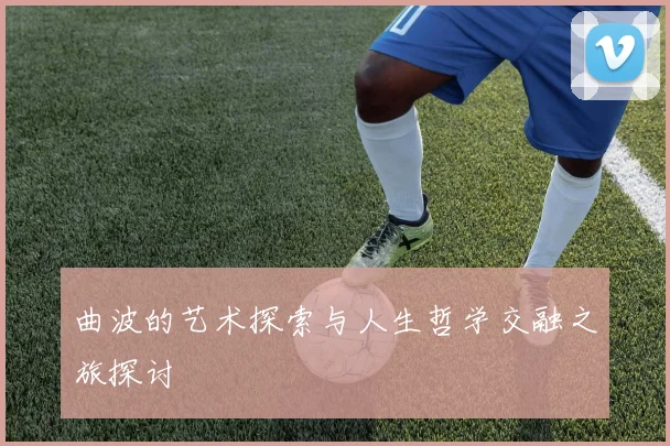 曲波的艺术探索与人生哲学交融之旅探讨