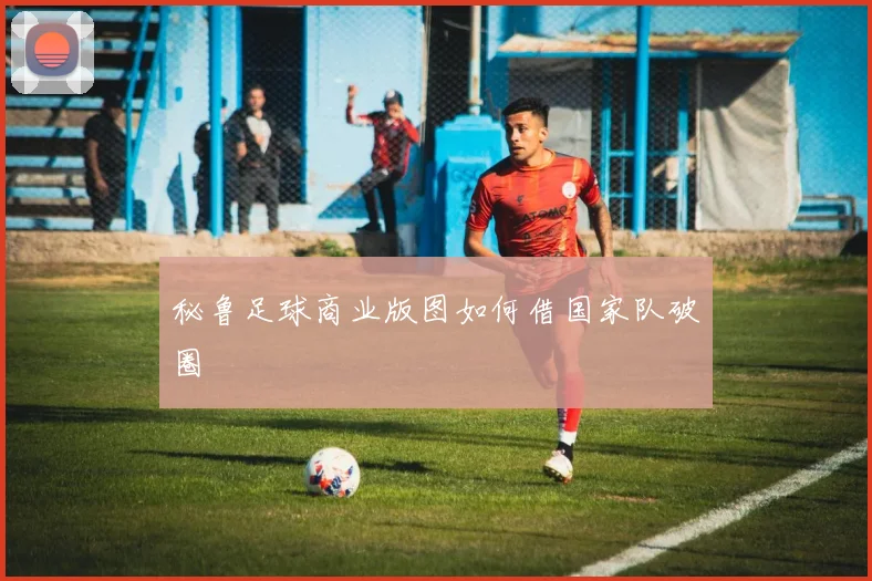 秘鲁足球商业版图如何借国家队破圈