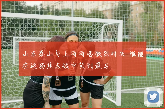 山东泰山与上海海港激烈对决 谁能在这场焦点战中笑到最后