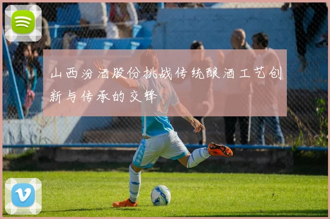 山西汾酒股份挑战传统酿酒工艺创新与传承的交锋