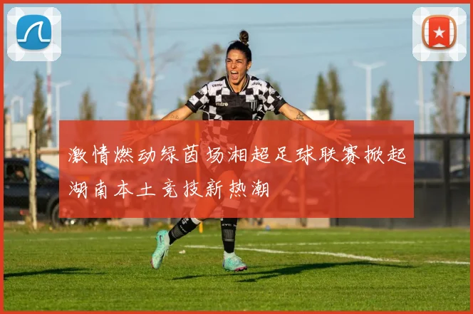 激情燃动绿茵场湘超足球联赛掀起湖南本土竞技新热潮