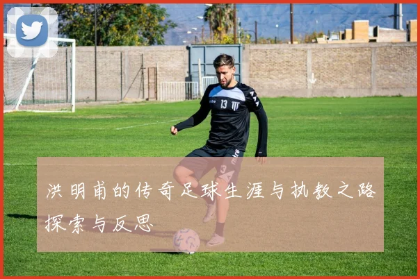 洪明甫的传奇足球生涯与执教之路探索与反思