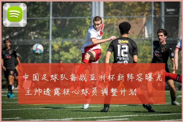 中国足球队备战亚洲杯新阵容曝光 主帅透露核心球员调整计划
