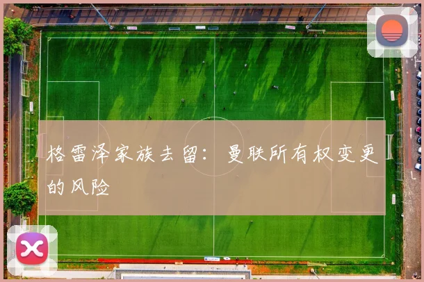 格雷泽家族去留：曼联所有权变更的风险