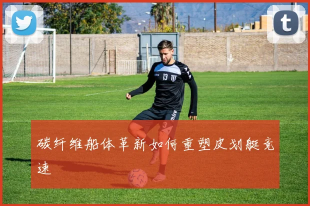 碳纤维船体革新如何重塑皮划艇竞速