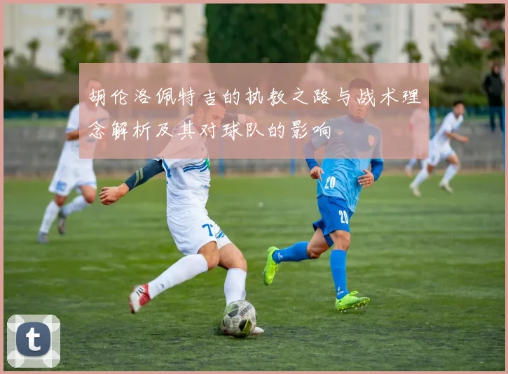 胡伦洛佩特吉的执教之路与战术理念解析及其对球队的影响