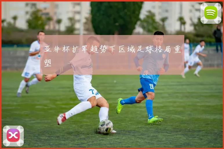 亚非杯扩军趋势下区域足球格局重塑