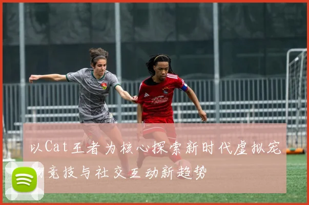 以Cat王者为核心探索新时代虚拟宠物竞技与社交互动新趋势