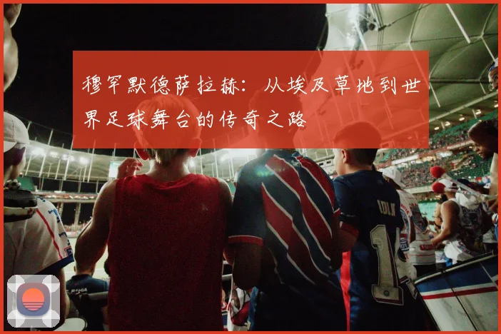 穆罕默德萨拉赫：从埃及草地到世界足球舞台的传奇之路