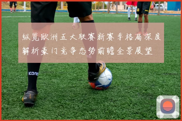 纵览欧洲五大联赛新赛季格局深度解析豪门竞争态势前瞻全景展望