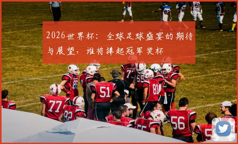 2026世界杯：全球足球盛宴的期待与展望，谁将捧起冠军奖杯