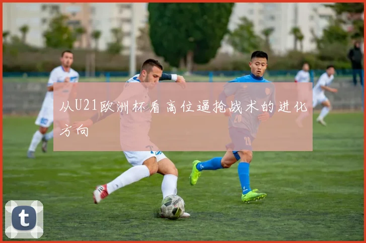 从U21欧洲杯看高位逼抢战术的进化方向