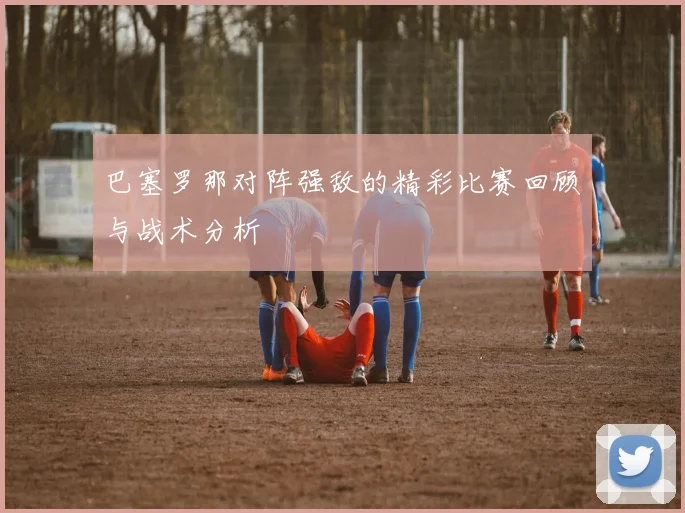 巴塞罗那对阵强敌的精彩比赛回顾与战术分析
