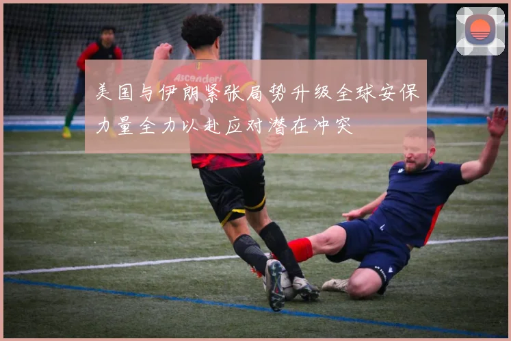 美国与伊朗紧张局势升级全球安保力量全力以赴应对潜在冲突